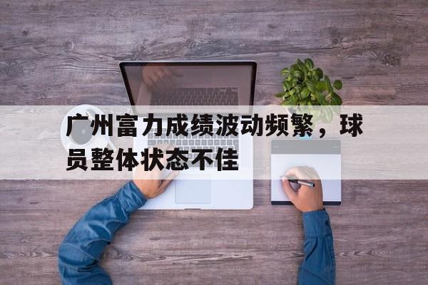 广州富力成绩波动频繁，球员整体状态不佳的简单介绍