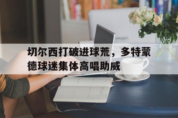 切尔西打破进球荒，多特蒙德球迷集体高唱助威