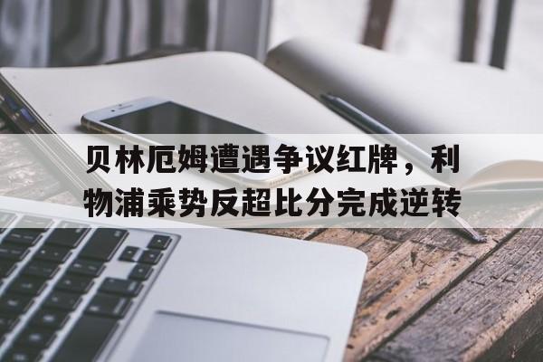 贝林厄姆遭遇争议红牌，利物浦乘势反超比分完成逆转利物浦贝林厄姆视频