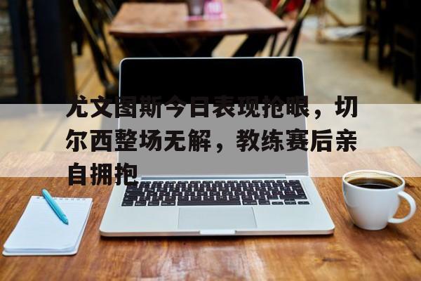 尤文图斯今日表现抢眼，切尔西整场无解，教练赛后亲自拥抱